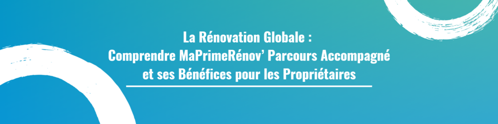 La rénovation Globale : Comprendre MaPrimeRénov’ Parcours Accompagné et ses Bénéfices pour les Propriétaires